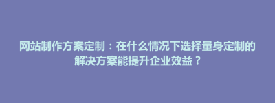 清丰县网站制作方案定制：在什么情况下选择量身定制的解决方案能提升企业效益？