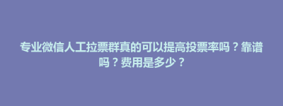 博兴县专业微信人工拉票群真的可以提高投票率吗？靠谱吗？费用是多少？