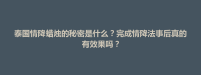 奈曼旗泰国情降蜡烛的秘密是什么？完成情降法事后真的有效果吗？