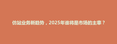 锡山区仿站业务新趋势，2025年谁将是市场的主宰？