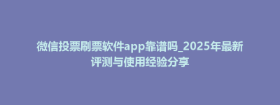 微信投票刷票软件app靠谱吗_2025年最新评测与使用经验分享