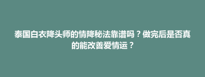 巴林左旗泰国白衣降头师的情降秘法靠谱吗？做完后是否真的能改善爱情运？