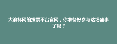 盐都区大浪杯网络投票平台官网，你准备好参与这场盛事了吗？