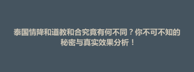 楚雄市泰国情降和道教和合究竟有何不同？你不可不知的秘密与真实效果分析！