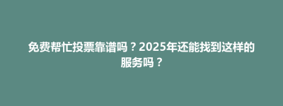 南投市免费帮忙投票靠谱吗？2025年还能找到这样的服务吗？