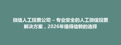 华县微信人工投票公司 – 专业安全的人工微信投票解决方案，2026年值得信赖的选择