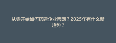 丛台区从零开始如何搭建企业官网？2025年有什么新趋势？