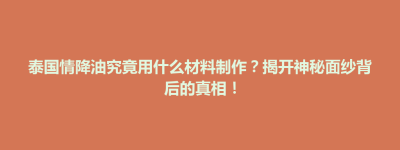 营山县泰国情降油究竟用什么材料制作？揭开神秘面纱背后的真相！