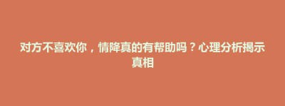 对方不喜欢你，情降真的有帮助吗？心理分析揭示真相