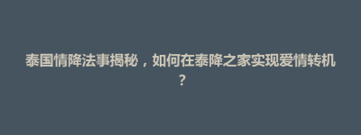 铜仁市泰国情降法事揭秘，如何在泰降之家实现爱情转机？