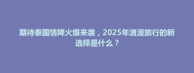 吉林市期待泰国情降火爆来袭，2025年浪漫旅行的新选择是什么？