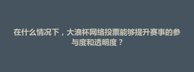 在什么情况下，大浪杯网络投票能够提升赛事的参与度和透明度？