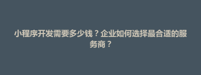 紫云苗族布依族自治县小程序开发需要多少钱？企业如何选择最合适的服务商？
