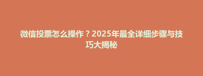 武夷山市微信投票怎么操作？2025年最全详细步骤与技巧大揭秘