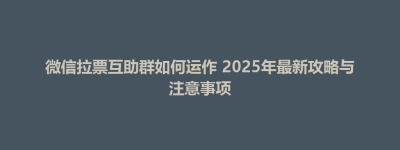 灵山县微信拉票互助群如何运作 2025年最新攻略与注意事项