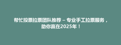 思南县帮忙投票拉票团队推荐 – 专业手工拉票服务，助你赢在2025年！