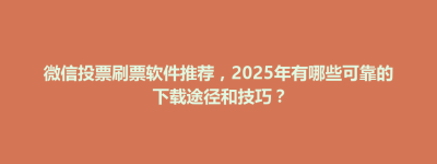 微信投票刷票软件推荐，2025年有哪些可靠的下载途径和技巧？
