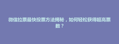 武夷山市微信拉票最快投票方法揭秘，如何轻松获得超高票数？