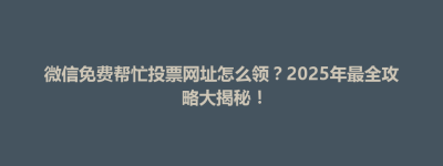 锡山区微信免费帮忙投票网址怎么领？2025年最全攻略大揭秘！