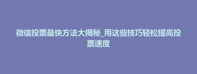 蔚县微信投票最快方法大揭秘_用这些技巧轻松提高投票速度