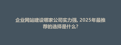 企业网站建设哪家公司实力强, 2025年最推荐的选择是什么?
