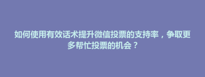 镇宁布依族苗族自治县如何使用有效话术提升微信投票的支持率，争取更多帮忙投票的机会？