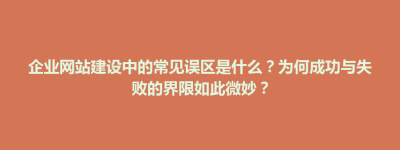 紫云苗族布依族自治县企业网站建设中的常见误区是什么？为何成功与失败的界限如此微妙？