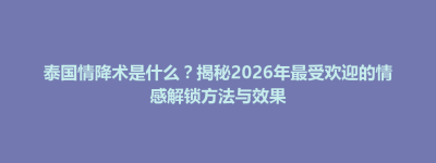 浠水县泰国情降术是什么？揭秘2026年最受欢迎的情感解锁方法与效果