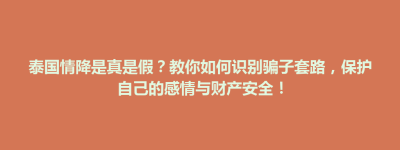泰国情降是真是假？教你如何识别骗子套路，保护自己的感情与财产安全！