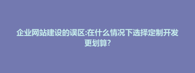 仙游县企业网站建设的误区:在什么情况下选择定制开发更划算?