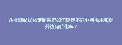 隆阳区企业网站优化定制系统如何满足不同业务需求和提升访问转化率？