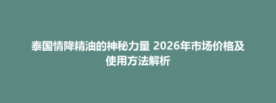 鲅鱼圈区泰国情降精油的神秘力量 2026年市场价格及使用方法解析