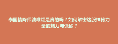 龙胜各族自治县泰国情降师婆难颂是真的吗？如何解密这股神秘力量的魅力与诡谲？