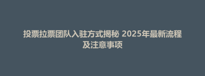 博兴县投票拉票团队入驻方式揭秘 2025年最新流程及注意事项
