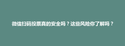 微信扫码投票真的安全吗？这些风险你了解吗？
