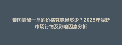 朗县泰国情降一盒的价格究竟是多少？2025年最新市场行情及影响因素分析