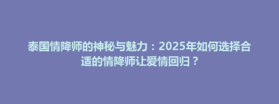 泰国情降师的神秘与魅力：2025年如何选择合适的情降师让爱情回归？