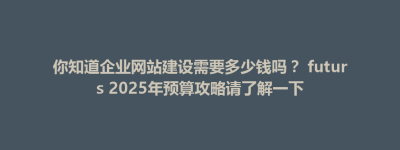 你知道企业网站建设需要多少钱吗？ futurs 2025年预算攻略请了解一下