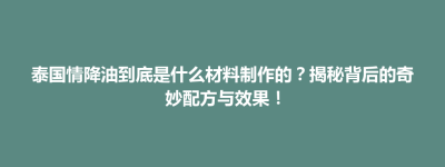 铜陵县泰国情降油到底是什么材料制作的？揭秘背后的奇妙配方与效果！