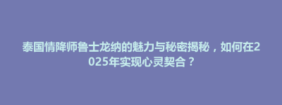 泰国情降师鲁士龙纳的魅力与秘密揭秘，如何在2025年实现心灵契合？