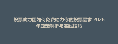 博兴县投票助力团如何免费助力你的投票需求 2026年政策解析与实践技巧