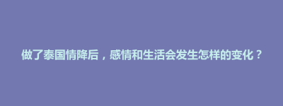 做了泰国情降后，感情和生活会发生怎样的变化？