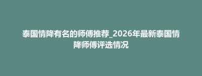 石嘴山市泰国情降有名的师傅推荐_2026年最新泰国情降师傅评选情况