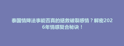 襄垣县泰国情降法事能否真的拯救破裂感情？解密2026年情感复合秘诀！