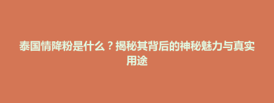 玉山县泰国情降粉是什么？揭秘其背后的神秘魅力与真实用途