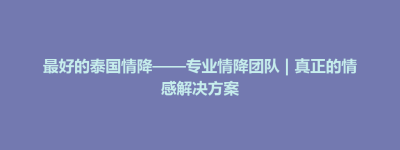 将军区最好的泰国情降——专业情降团队 | 真正的情感解决方案