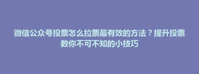 芒康县微信公众号投票怎么拉票最有效的方法？提升投票数你不可不知的小技巧