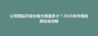 博兴县公司网站开发价格大概是多少？2026年市场收费标准详解
