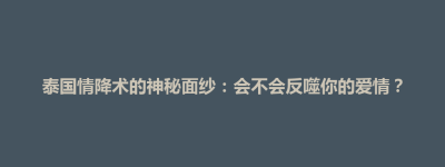 连平县泰国情降术的神秘面纱：会不会反噬你的爱情？