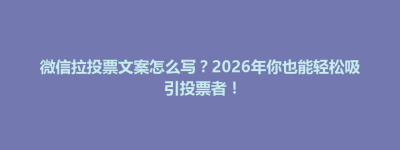 博兴县微信拉投票文案怎么写？2026年你也能轻松吸引投票者！